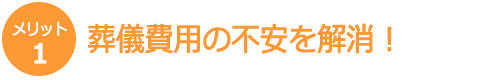 【メリット1】葬儀費用の不安を解消! 【メリット1】葬儀費用の不安を解消!