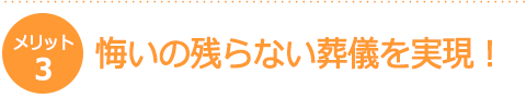 【メリット3】悔いの残らない葬儀を実現! 【メリット3】悔いの残らない葬儀を実現!