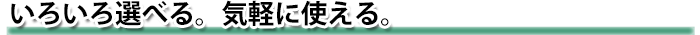 いろいろ選べる。気軽に使える。